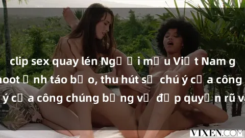 clip sex quay lén Người mẫu Việt Nam gây sốt với loạt shoot ảnh táo bạo, thu hút sự chú ý của công chúng bằng vẻ đẹp quyến rũ và gợi cảm.