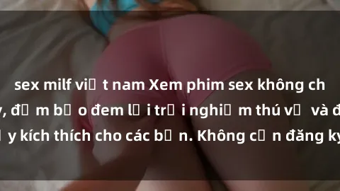 sex milf việt nam Xem phim sex không che miễn phí tại đây, đảm bảo đem lại trải nghiệm thú vị và đầy kích thích cho các bạn. Không cần đăng ký, hoàn toàn miễn phí.