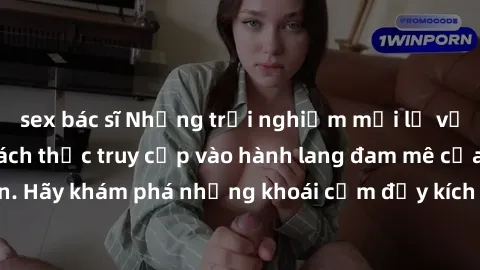sex bác sĩ Những trải nghiệm mới lạ với sex tập thể và cách thức truy cập vào hành lang đam mê của bạn. Hãy khám phá những khoái cảm đầy kích thích với tập thể hấp dẫn!