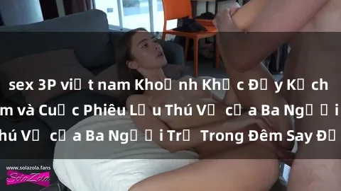 sex 3P việt nam Khoảnh Khắc Đầy Kịch Tính: Sex  Việt Nam và Cuộc Phiêu Lưu Thú Vị của Ba Người Trẻ Trong Đêm Say Đắm