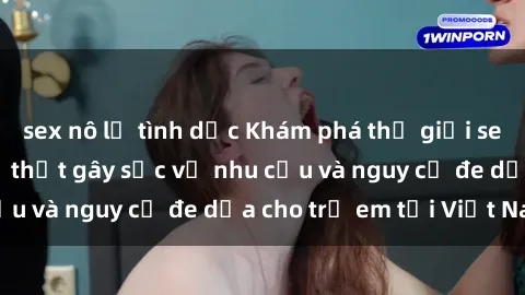 sex nô lệ tình dục Khám phá thế giới sex loli Việt Nam: Sự thật gây sốc về nhu cầu và nguy cơ đe dọa cho trẻ em tại Việt Nam