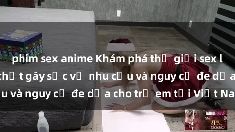 phim sex anime Khám phá thế giới sex loli Việt Nam: Sự thật gây sốc về nhu cầu và nguy cơ đe dọa cho trẻ em tại Việt Nam