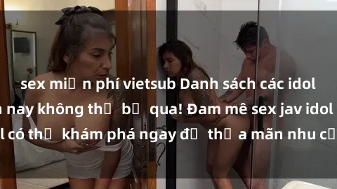 sex miễn phí vietsub Danh sách các idol JAV hot nhất hiện nay không thể bỏ qua! Đam mê sex jav idol có thể khám phá ngay để thỏa mãn nhu cầu giải trí của mình!