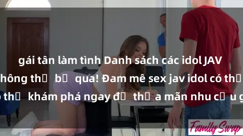 gái tân làm tình Danh sách các idol JAV hot nhất hiện nay không thể bỏ qua! Đam mê sex jav idol có thể khám phá ngay để thỏa mãn nhu cầu giải trí của mình!