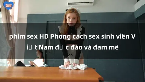 phim sex HD Phong cách sex sinh viên Việt Nam độc đáo và đam mê